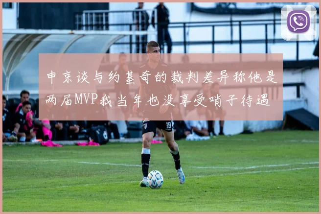 申京谈与约基奇的裁判差异称他是两届MVP我当年也没享受哨子待遇