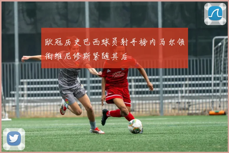 欧冠历史巴西球员射手榜内马尔领衔维尼修斯紧随其后