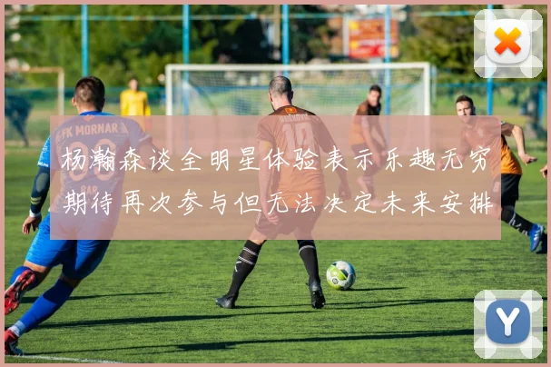 杨瀚森谈全明星体验表示乐趣无穷期待再次参与但无法决定未来安排