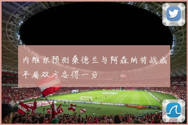 内维尔预测桑德兰与阿森纳将战成平局双方各得一分