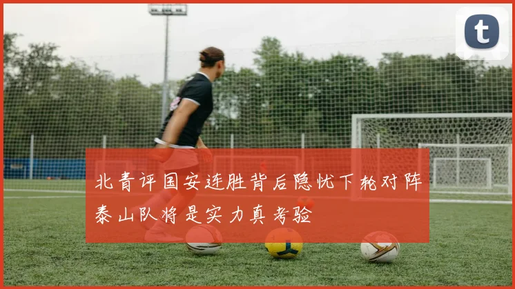 北青评国安连胜背后隐忧下轮对阵泰山队将是实力真考验