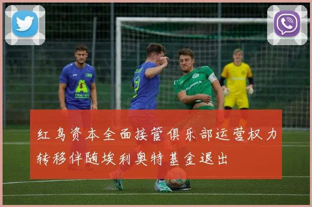 红鸟资本全面接管俱乐部运营权力转移伴随埃利奥特基金退出