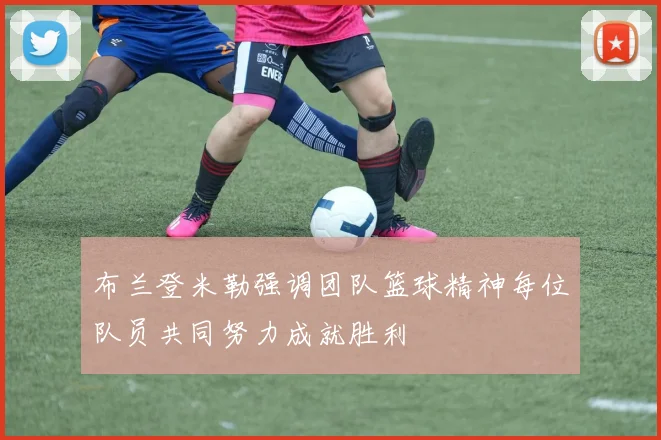 布兰登米勒强调团队篮球精神每位队员共同努力成就胜利