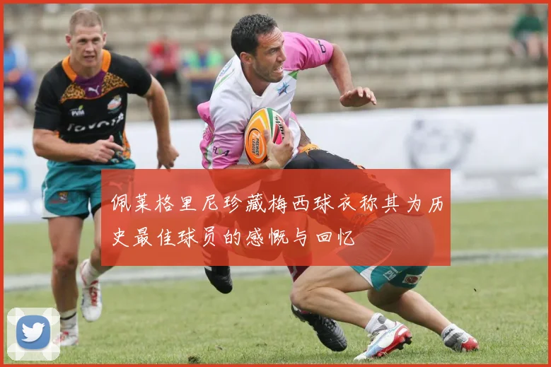 佩莱格里尼珍藏梅西球衣称其为历史最佳球员的感慨与回忆