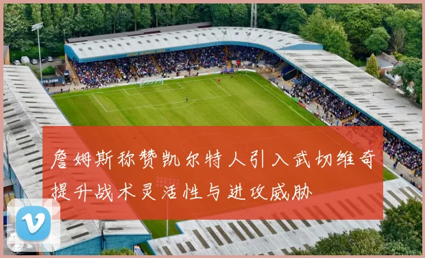 詹姆斯称赞凯尔特人引入武切维奇提升战术灵活性与进攻威胁