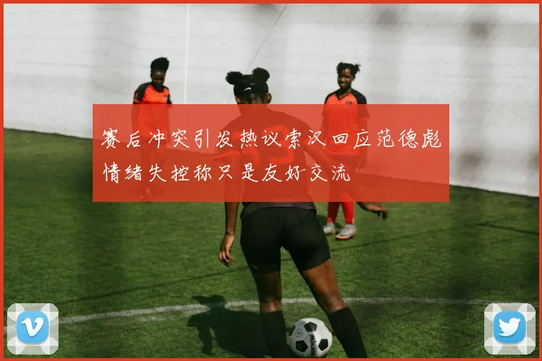 赛后冲突引发热议索汉回应范德彪情绪失控称只是友好交流