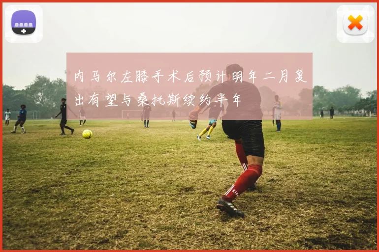 内马尔左膝手术后预计明年二月复出有望与桑托斯续约半年