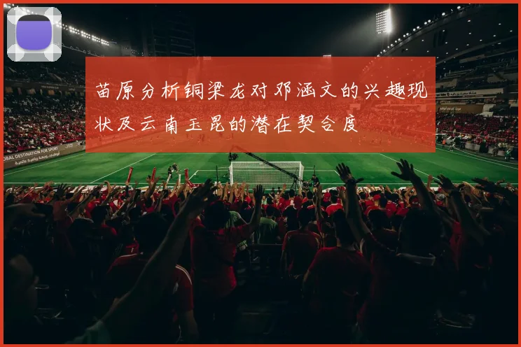 苗原分析铜梁龙对邓涵文的兴趣现状及云南玉昆的潜在契合度