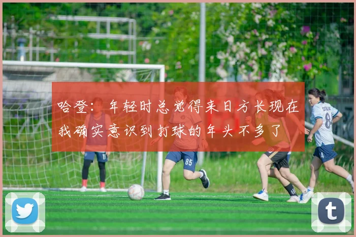 哈登：年轻时总觉得来日方长现在我确实意识到打球的年头不多了
