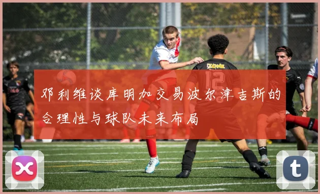 邓利维谈库明加交易波尔津吉斯的合理性与球队未来布局