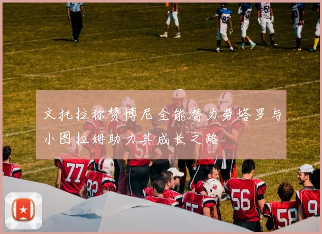 文托拉称赞博尼全能潜力劳塔罗与小图拉姆助力其成长之路