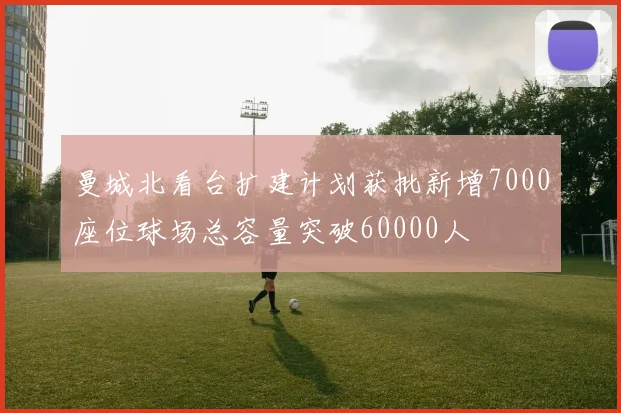 曼城北看台扩建计划获批新增7000座位球场总容量突破60000人