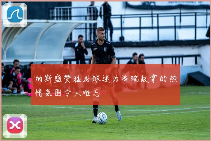 纳斯盛赞猛龙球迷为洛瑞鼓掌的热情氛围令人难忘