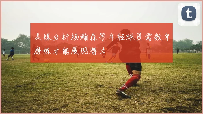 美媒分析杨瀚森等年轻球员需数年磨练才能展现潜力
