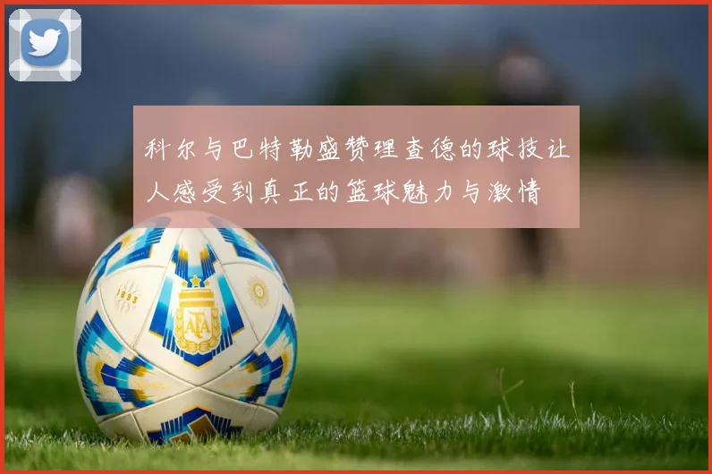 科尔与巴特勒盛赞理查德的球技让人感受到真正的篮球魅力与激情
