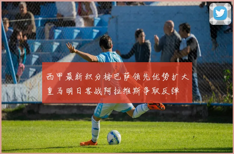 西甲最新积分榜巴萨领先优势扩大皇马明日客战阿拉维斯争取反弹
