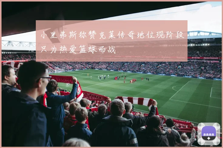 小里弗斯称赞克莱传奇地位现阶段只为热爱篮球而战