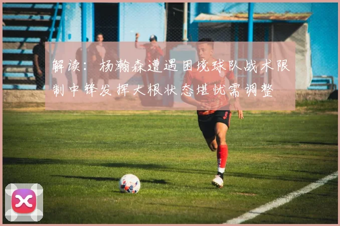 解读：杨瀚森遭遇困境球队战术限制中锋发挥大根状态堪忧需调整