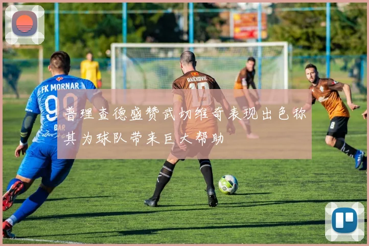 普理查德盛赞武切维奇表现出色称其为球队带来巨大帮助