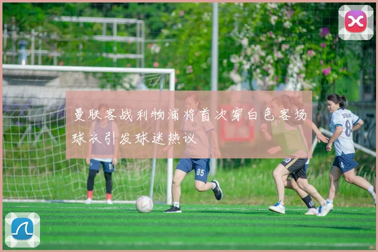 曼联客战利物浦将首次穿白色客场球衣引发球迷热议