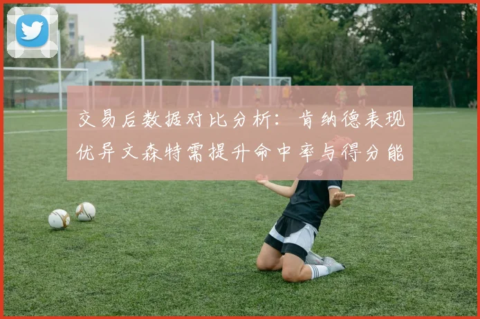 交易后数据对比分析：肯纳德表现优异文森特需提升命中率与得分能力
