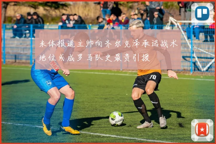 米体报道主帅向齐尔克泽承诺战术地位或成罗马队史最贵引援