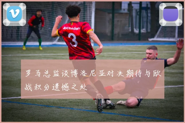 罗马总监谈博洛尼亚对决期待与欧战积分遗憾之处