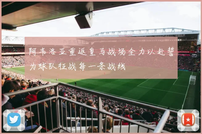 阿韦洛亚重返皇马战场全力以赴誓为球队征战每一条战线