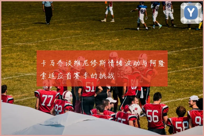 卡马乔谈维尼修斯情绪波动与阿隆索适应首赛季的挑战