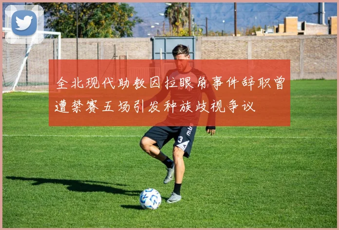 全北现代助教因拉眼角事件辞职曾遭禁赛五场引发种族歧视争议