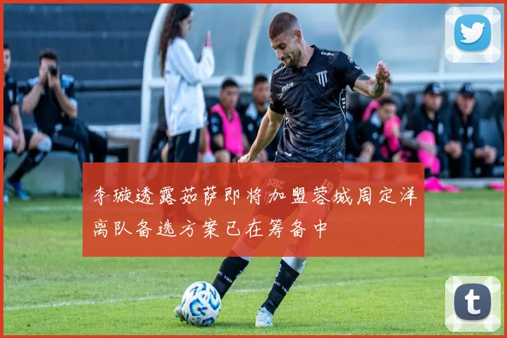 李璇透露茹萨即将加盟蓉城周定洋离队备选方案已在筹备中