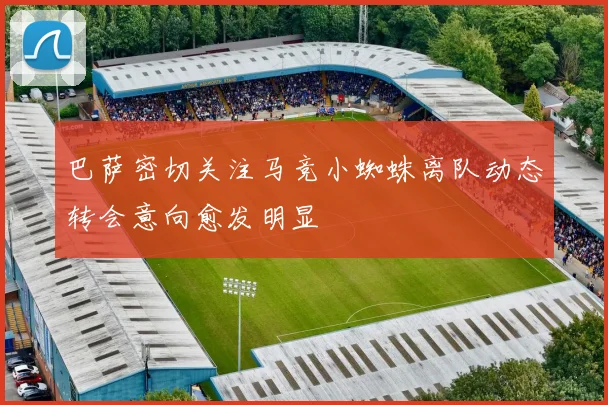 巴萨密切关注马竞小蜘蛛离队动态转会意向愈发明显