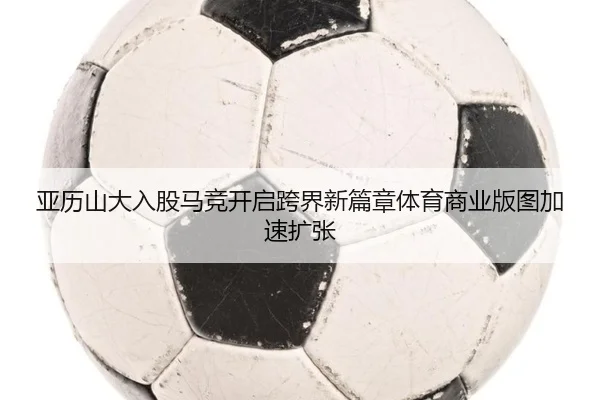 亚历山大入股马竞开启跨界新篇章体育商业版图加速扩张 | mksports